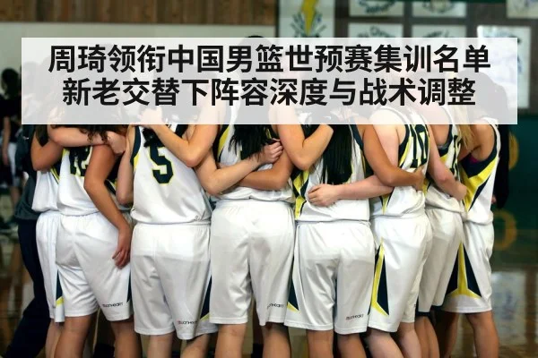 周琦领衔中国男篮世预赛集训名单 新老交替下阵容深度与战术调整