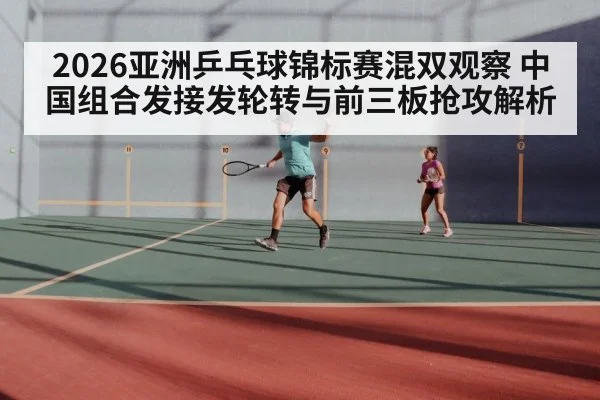 2026亚洲乒乓球锦标赛混双观察 中国组合发接发轮转与前三板抢攻解析